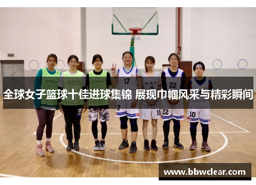 全球女子篮球十佳进球集锦 展现巾帼风采与精彩瞬间