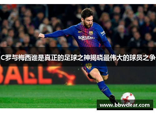 C罗与梅西谁是真正的足球之神揭晓最伟大的球员之争
