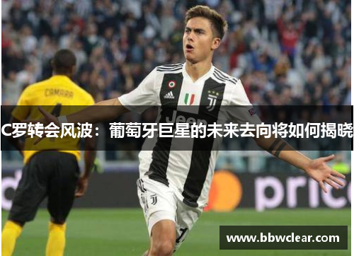 C罗转会风波：葡萄牙巨星的未来去向将如何揭晓