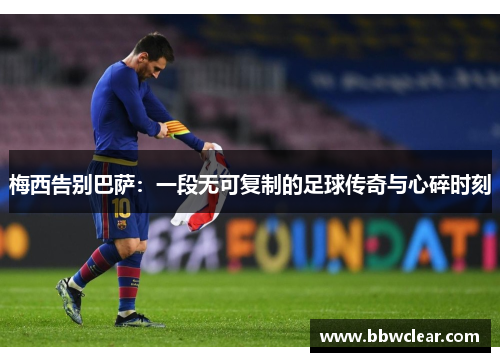 梅西告别巴萨：一段无可复制的足球传奇与心碎时刻