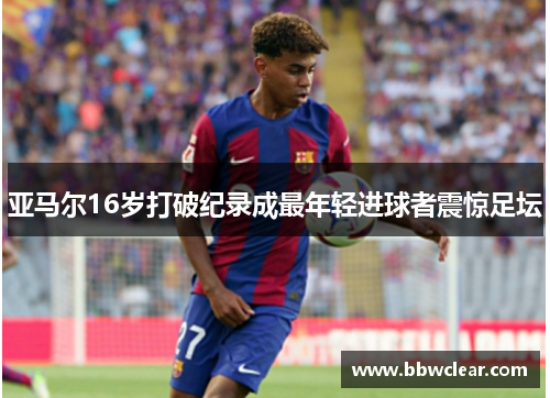 亚马尔16岁打破纪录成最年轻进球者震惊足坛