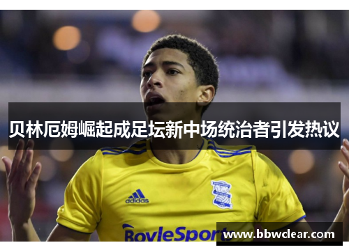 贝林厄姆崛起成足坛新中场统治者引发热议