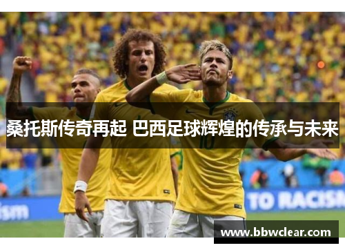 桑托斯传奇再起 巴西足球辉煌的传承与未来