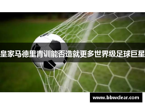 皇家马德里青训能否造就更多世界级足球巨星