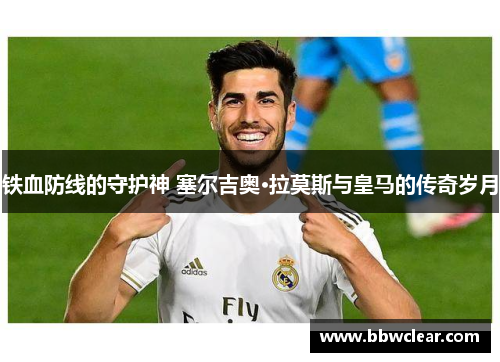 铁血防线的守护神 塞尔吉奥·拉莫斯与皇马的传奇岁月