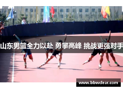 山东男篮全力以赴 勇攀高峰 挑战更强对手