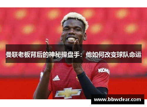 曼联老板背后的神秘操盘手：他如何改变球队命运