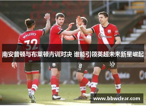 南安普顿与布莱顿青训对决 谁能引领英超未来新星崛起