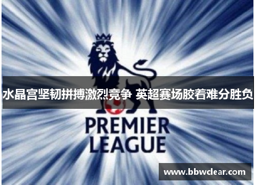 水晶宫坚韧拼搏激烈竞争 英超赛场胶着难分胜负