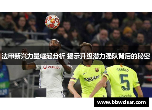 法甲新兴力量崛起分析 揭示升级潜力强队背后的秘密